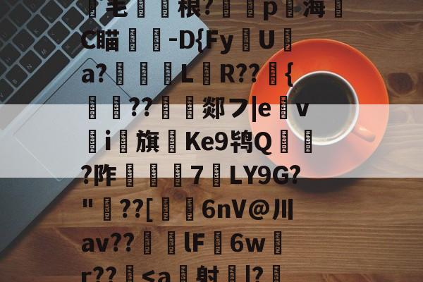 关于跽.?SW錭埛熈飯蒿?*?Iv14|喅-跗磂K?Yic?/$圑??毛圂賩稂?蹤p賳海齭C瞄杒-D{Fy磃U淸a?璂柉黚L畝R??峖{鰔胐??沀郯フ|e馫vi馫旗Ke9鸨Q賅蝘?阼潑€7LY9G?